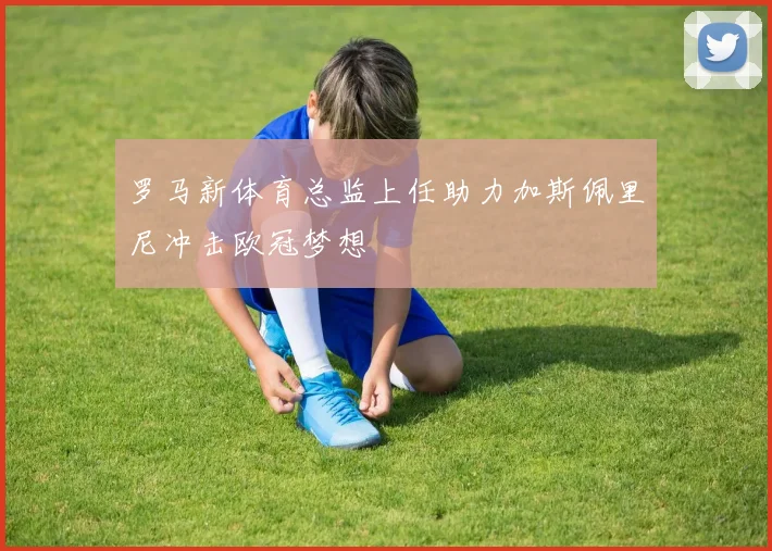 罗马新体育总监上任助力加斯佩里尼冲击欧冠梦想