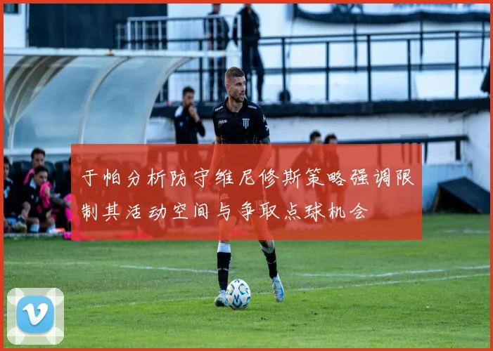 于帕分析防守维尼修斯策略强调限制其活动空间与争取点球机会
