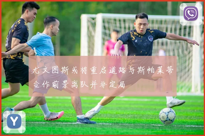 尤文图斯或将重启道路与斯帕莱蒂合作前景离队并非定局