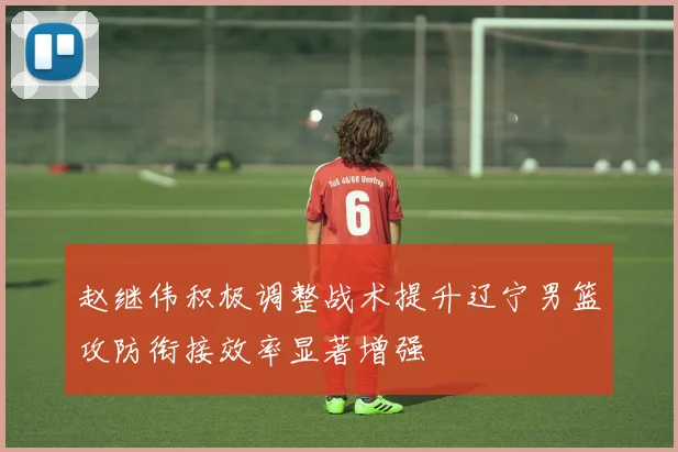 赵继伟积极调整战术提升辽宁男篮攻防衔接效率显著增强