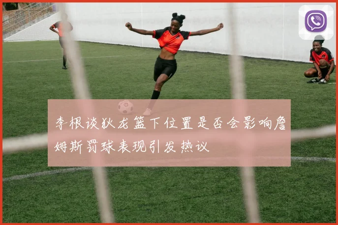 李根谈狄龙篮下位置是否会影响詹姆斯罚球表现引发热议