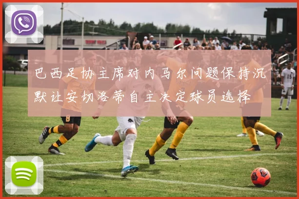 巴西足协主席对内马尔问题保持沉默让安切洛蒂自主决定球员选择