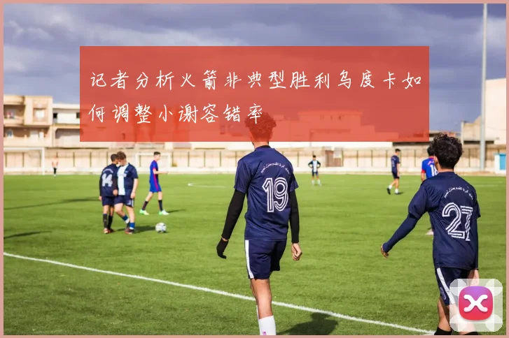 记者分析火箭非典型胜利乌度卡如何调整小谢容错率