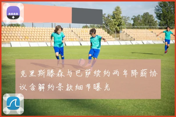 克里斯滕森与巴萨续约两年降薪协议含解约条款细节曝光