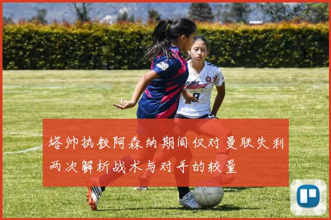塔帅执教阿森纳期间仅对曼联失利两次解析战术与对手的较量