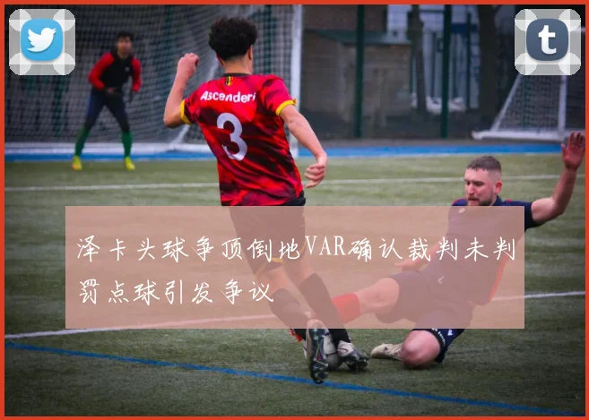 泽卡头球争顶倒地VAR确认裁判未判罚点球引发争议