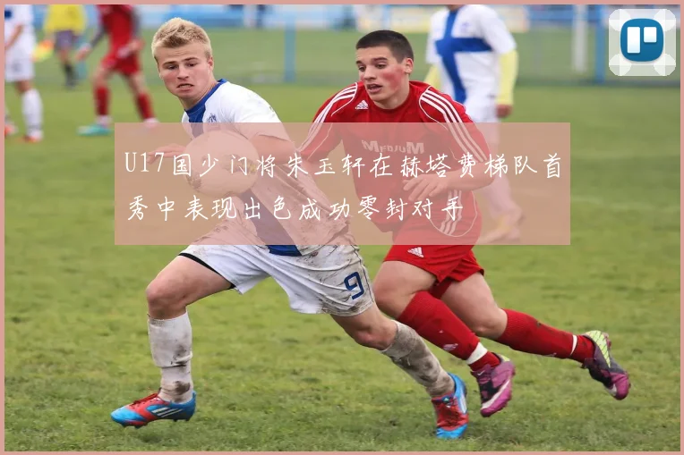 U17国少门将朱玉轩在赫塔费梯队首秀中表现出色成功零封对手