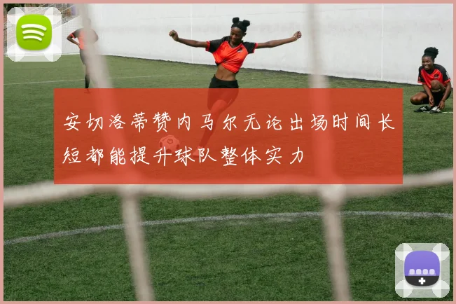 安切洛蒂赞内马尔无论出场时间长短都能提升球队整体实力