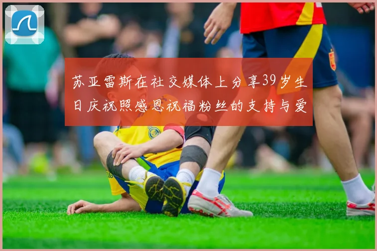 苏亚雷斯在社交媒体上分享39岁生日庆祝照感恩祝福粉丝的支持与爱护
