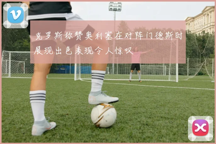 克罗斯称赞奥利塞在对阵门德斯时展现出色表现令人惊叹