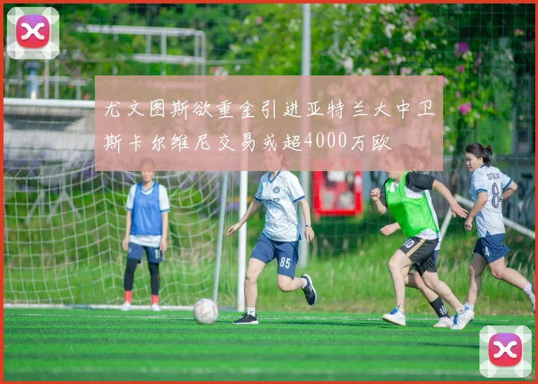 尤文图斯欲重金引进亚特兰大中卫斯卡尔维尼交易或超4000万欧