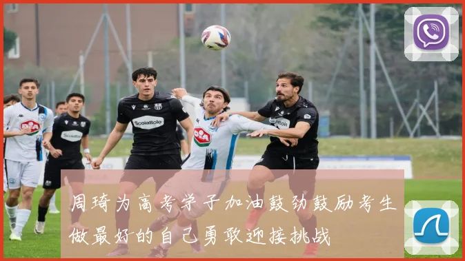 周琦为高考学子加油鼓劲鼓励考生做最好的自己勇敢迎接挑战