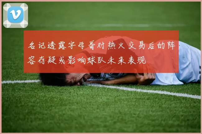 名记透露字母哥对热火交易后的阵容存疑或影响球队未来表现