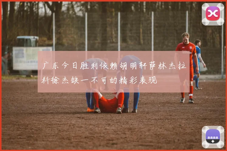 广东今日胜利依赖胡明轩萨林杰拉科徐杰缺一不可的精彩表现