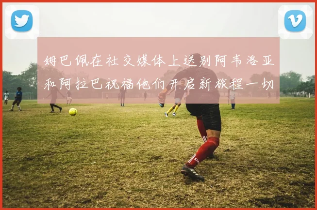 姆巴佩在社交媒体上送别阿韦洛亚和阿拉巴祝福他们开启新旅程一切顺利