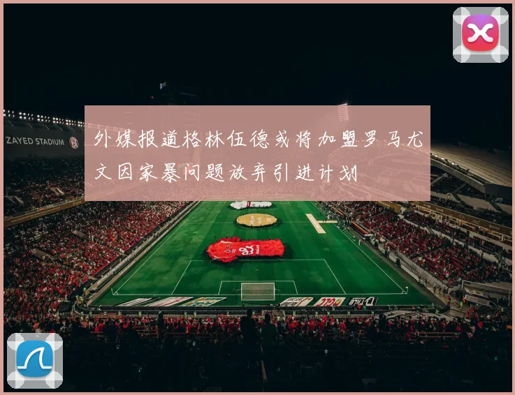 外媒报道格林伍德或将加盟罗马尤文因家暴问题放弃引进计划